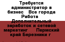 Требуется администратор в бизнес - Все города Работа » Дополнительный заработок и сетевой маркетинг   . Пермский край,Березники г.